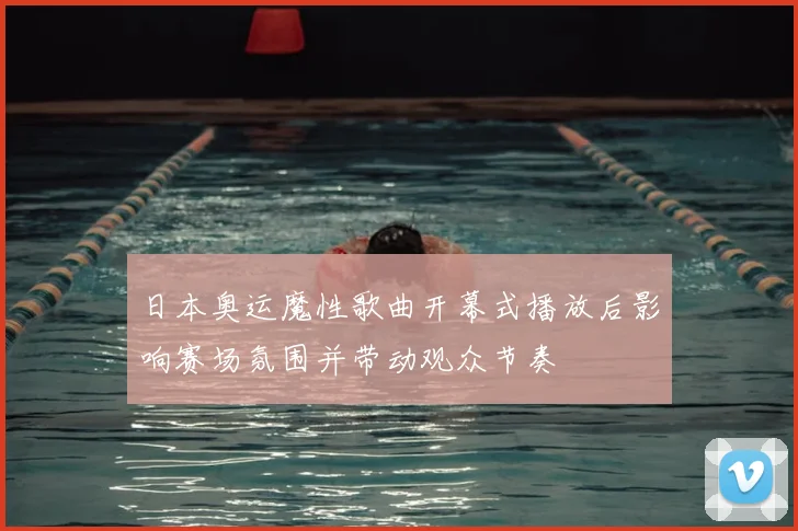 日本奥运魔性歌曲开幕式播放后影响赛场氛围并带动观众节奏