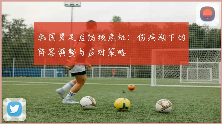 韩国男足后防线危机：伤病潮下的阵容调整与应对策略