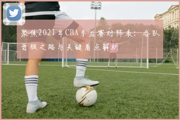 聚焦2021年CBA季后赛对阵表：各队晋级之路与关键看点解析