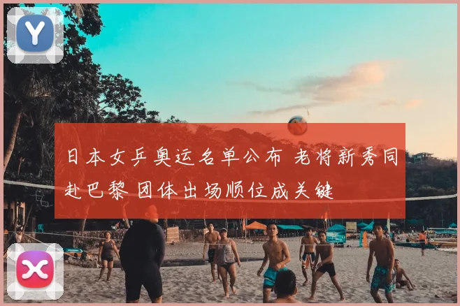 日本女乒奥运名单公布 老将新秀同赴巴黎 团体出场顺位成关键