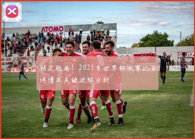 锁定胜局！2021年世界杯决赛比分详情及关键进球分析