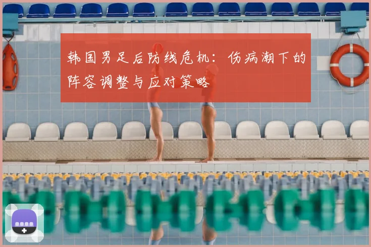 韩国男足后防线危机：伤病潮下的阵容调整与应对策略
