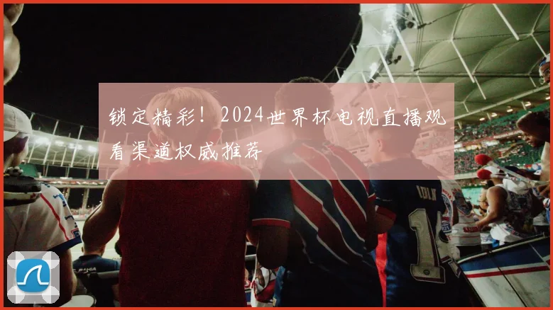 锁定精彩！2024世界杯电视直播观看渠道权威推荐