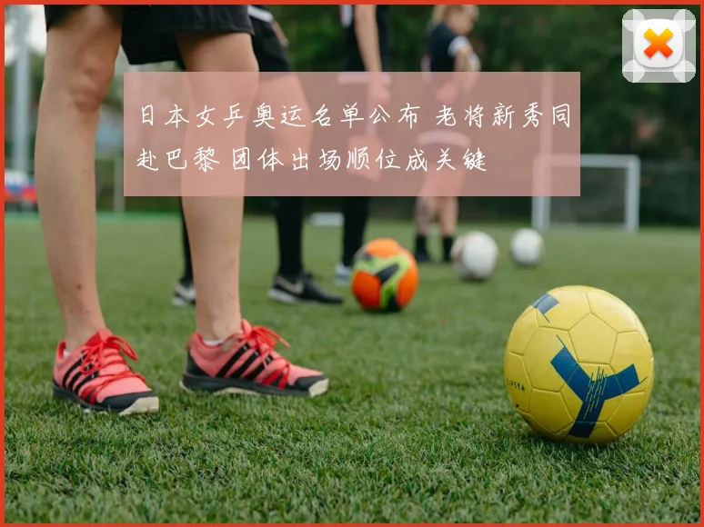 日本女乒奥运名单公布 老将新秀同赴巴黎 团体出场顺位成关键