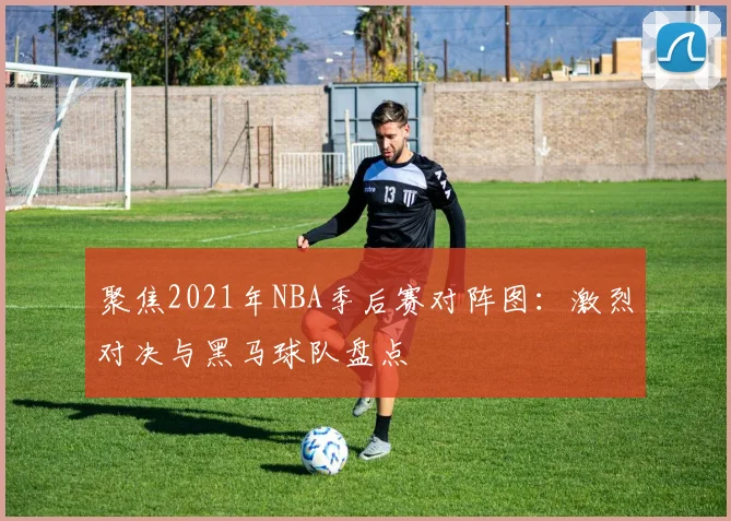 聚焦2021年NBA季后赛对阵图：激烈对决与黑马球队盘点