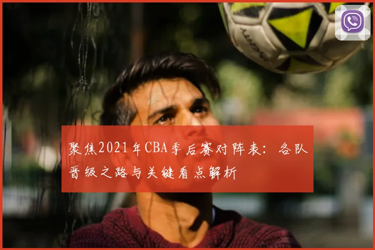 聚焦2021年CBA季后赛对阵表：各队晋级之路与关键看点解析